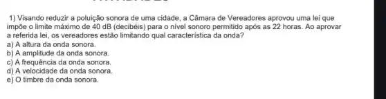 1) Visando reduzir a poluição sonora de uma cidade, a Câmara de Vereadores aprovou uma lei que
impõe o limite máximo de 40 dB (decibéis para o nível sonoro permitido após as 22 horas. Ao aprovar
a referida lei, os vereadores estão limitando qual característica da onda?
a) A altura da onda sonora.
b) A amplitude da onda sonora.
c) A frequência da onda sonora.
d) A velocidade da onda sonora.
e) 0 timbre da onda sonora.