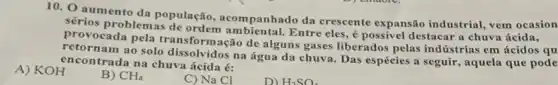 10. 0 aumento da população, acompanhado da crescente expansão industrial, vem ocasion
sérios problemas ambiental. Entre eles ,é possivel destacar a chuva ácida,
provocada pela transformação de alguns gases liberados pelas indústrias em ácidos qu
mam ao solo dissolvidos na água da chuva Das espécies a seguir,aquela que pode
encontrada na chuva ácida é:
A) KOH
B) CH_(4)
C) Na Cl
D) H_(2)SO_(4)