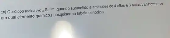 10) 0 isótopo radioativo 88
Ra^226
quando submetido a emissões de 4 alfas e 3 betas transforma -se
em qual elemento químico.( pesquisar na tabela periódica .