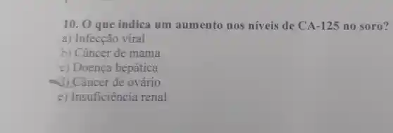 10. 0 que indica um aumento nos níveis de CA-125 no soro?
a) Infecção viral
b) Câncer de mama
c) Doença hepática
d)Câncer de ovário
e) Insuficiência renal