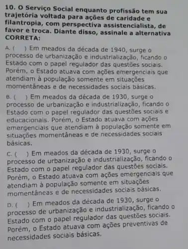 10. 0 Serviço Social enquanto profissão tem sua
trajetória voltada para ações de caridade e
filantropia , com perspectiv encialista, de
favor e troca Diante disso , assinale a alternativa
CORRETA:
A. () Em meados da década de 1940, surge o
processo de urbanização e industrializa :ão, ficando o
Estado com o papel regulador das questōes sociais.
Porém, 0 Estado atuava com ações emergenciais que
atendiam à população somente em situações
momentâneas e de necessidades sociais básicas.
B. () Em meados da década de 1930, surge o
processo de urbanização e industrialização , ficando o
Estado com o papel regulador das questōes sociais e
educacionais . Porém, 0 Estado atuava com ações
emergenciais que atendiam à somente em
situações momentâneas e de necessidades sociais
básicas.
C. 
processo de urbanização e industrializa cão, ficando o
() Em meados da década de 1930, surge o
Estado com o papel regulador das questōes sociais.
Porém, 0 Estado atuava com ações emergenciais que
atendiam à população somente em situações
momentâneas e de necessidades sociais básicas.
D. 
processo de urbanização e industrializa :ão. ficando o
()
 Em meados da década de 1930, surge o
Estado com o papel regulador das questōes sociais.
atuava com agoes preventivas de