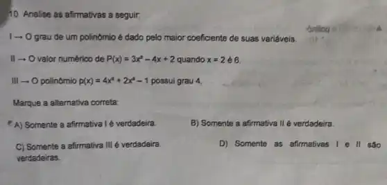 10. Analise as afirmativas a seguir.
1- O grau de um polinômio é dado pelo maior coeficiente de suas variáveis.
II-O valor numérico de P(x)=3x^2-4x+2 quando x=2in 6
III O polinômio p(x)=4x^3+2x^2-1 possui grau 4.
Marque a alternativa correta:
A) Somente a afirmativa I é verdadeira
B) Somente a afirmativa II é verdadeira.
C) Somente a afirmativa III é verdadeira.
verdadeiras.
D) Somente as afirmativas