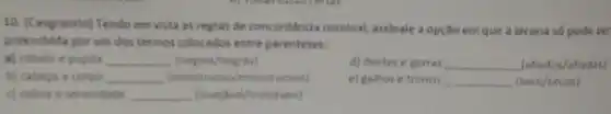 10. (Cengranrio) Tendo em vista as regras de concerdincia nominal, assinale a opção em que a lacuna so pode ser
preenchida por um dos termos colocados entre parenteses.
M cabelo e pupila __ (negros/negras)
d) dentes e garras __ (atiadox/afiadas)
e) galhos e tronco __ (seco/secos)
b) cabeca e corpo __	monstruosos)
c) calma e serenidade __ (invesivel/invelives)