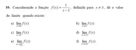 10. Considerando a função f(x)=(1)/(x-3) definida para xneq 3 dê o valor
do limite quando existir:
a) lim _(xarrow 0)f(x)
b) lim _(xarrow 2)f(x)
c) lim _(xarrow 3)f(x)
lim _(xarrow -3)f(x)
lim _(xarrow 7/2)f(x)
f) lim _(xarrow +infty )f(x)