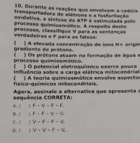 10. Durante as reações que envolven n a cadeia
tran sportadore de elétrons e a fosforilação
oxidativa, a sintese de ATP é estimulada pelo
processo quimiosmótico . A respeito deste
processo , classifiq ue V para as sentenças
verdade Iras e F para as falsas:
() A elevade ntração de ions H+ origin
gradiente de prótons.
() Os prótons ; atuam na formação de água e
processo quimiosmótico.
() 0 potencial eletroquímico exerce pouca
influência sobre a carga elétrica mitocon drial
() A teoria quimiosm tica envolve aspecto
fisico-químicos mitocondriais.
Agora , assinale a alternativ a que apresenta a
sequência CORRET A:
A. () F-V-F-F.