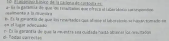 10- Elobjetive basico dela caden?decustodia es:
a- Es la garantia de que los resultados que ofrece el laboratorio corresponden
realmente a la muestra
b- Es la garantia de que los resultados que ofrece el laboratoric se hayan tomado en
en el lugar adecuado
c-Es la garantia de que la muestra sea cuidada hasta obtener los resultados
d- Todas correctas