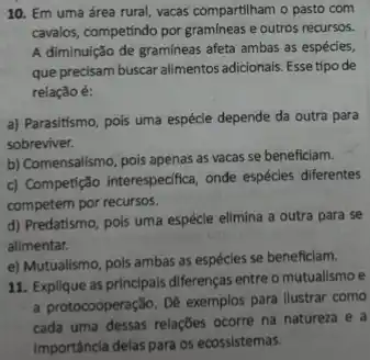 10. Em uma área rural, vacas compartilham o pasto com
cavalos, competindo por gramineas e outros recursos.
A diminuição de gramíneas afeta ambas as espécies,
que precisam buscar alimentos adicionals. Esse tipo de
relação é:
a) Parasitismo, pois uma espécie depende da outra para
sobreviver.
b) Comensalismo, pois apenas as vacas se beneficiam.
c) Competição interespecfica, onde espécies diferentes
competem por recursos.
d) Predatismo, pois uma espécie elimina a outra para se
alimentar.
e) Mutualismo, pols ambas as espécies se beneficiam.
11. Explique as principals diferenças entre o mutualismo e
a protocooperação. De exemplos para ilustrar como
cada uma dessas relações ocorre na natureza e a
Importância delas para os ecossistemas.