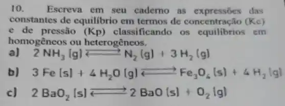 10. Escreva em seu caderno as expressōes das
constantes de equilibrio em termos de	(Kc)
e de pressão (Kp)classificando os equilibrios em
homogêneos ou heterogêneos.
a) 2NH_(3)lg)leftarrows N_(2)(g)+3H_(2)(g)
3Fevert svert +4H_(2)O(g)leftarrows Fe_(3)O_(4)(s)+4H_(2)vert gvert 
2BaO_(2)vert svert leftarrows 2BaO(s)+O_(2)vert gvert