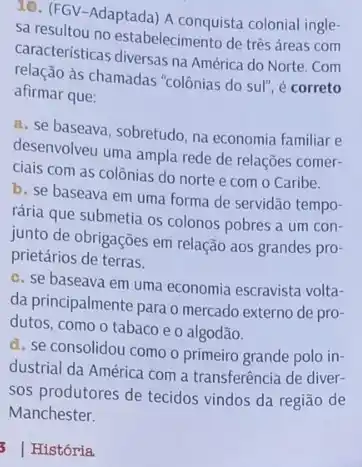 10. (FGV-Adaptada) A conquista colonial ingle-
sa resultou no estabelecimento de três áreas com
caracteristicas diversas na América do Norte. Com
as chamadas "colônias do sul", é correto
afirmar que:
a. se baseava, sobretudo na economia familiar e
desenvolveu uma ampla rede de relações comer-
ciais com as colônias do norte e com o Caribe.
b. se baseava em uma forma de servidão tempo-
rária que submetia os colonos pobres a um con-
junto de obrigações em relação aos grandes pro-
prietários de terras.
c. se baseava em uma economia escravista volta-
da principalmente para o mercado externo de pro-
dutos, como o tabaco e o algodão.
d. se consolidou como o primeiro grande polo in-
dustrial da América com a transferência de diver-
sos produtores de tecidos vindos da região de
Manchester.
3 História