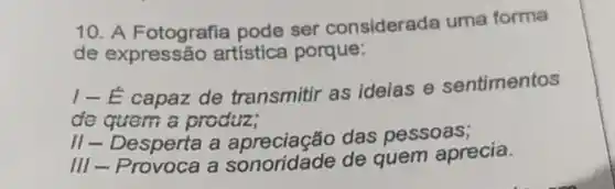 10. A Fotografia pode ser considerada uma forma
de expressão artistica porque:
I-E capaz de transmitir as idelas e sentimentos
de quem a produz;
II - Desperta a das pessoas;
III-Provoca a sonoridade de quem aprecia.