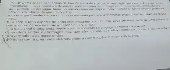 10- (IFG) As ondas são formas de transferência de energia de uma região para outra ondas
mecânicas - que precisam de meios mate subject propagarem - e ondas eletromagnéticas __
que podem se propagar tanto no vácuo como em alguns materiais. Sobre podemos
afirmar correta mente que (Valor:10)
a) a energia transferida por uma onda eletromagnética é diretamente proporcional à frequência dessa
onda.
b) o som é uma espécie de onda eletromagnética e por isso, pode ser transmitido de uma antena a
outra, como ocorre nas transmissões rádio.
c) a luz visivel é uma onda mecânica que somente se propaga de forma transversal.
d) existem ondas eletromagnéticas que são visiveis aos olhos humanos, como o ultravioleta,
infravermelho e as micro -ondas.
(6) 0 infrassom é uma onda eletromagnética com frequência abaixo da audivel.