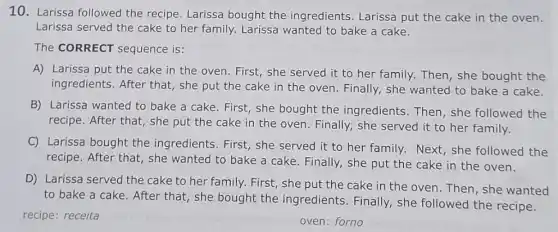 10. Larissa followed the recipe. Larissa bought the ingredients Larissa put the cake in the oven.
Larissa served the cake to her family. Larissa wanted to bake a cake.
The CORRECT sequence is:
A) Larissa put the cake in the oven First, she served it to her family. Then , she bought the
ingredients. After that , she put the cake in the oven. Finally,she wanted to bake a cake.
B) Larissa wanted to bake a cake. First , she bought the ingredients. Then, she followed the
recipe. After that, she put the cake in the oven. Finally, she served it to her family.
C) Larissa bought the ingredients. First, she served it to her family.Next,she followed the
recipe. After that, she wanted to bake a cake. Finally, she put the cake in the oven.
D) Larissa served the cake to her family.First, she put the cake in the oven Then, she wanted
to bake a cake . After that, she bought the ingredients . Finally, she followed the recipe.