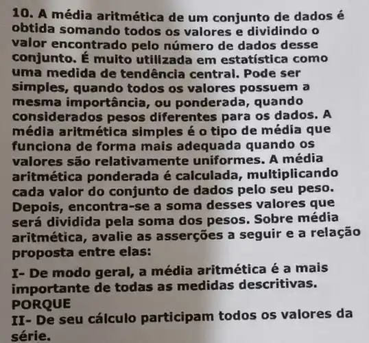 10. A média aritmética de um conjunto de dados é
obtida somando todos os valores e dividindo o
valor encontra 10 pelo número de dados desse
conjunto.muito utilizada em estatística como
uma medida de tendencia central . Pode ser
simples , quando todos os valores possuem a
mesma importância ou pondera da, quando
considerados pesos diferentes para os dados. A
média aritmétic a simples é 0 tipo de média que
funciona de forma mais adequada quando os
valores são relativamente uniform 25. A média
aritmétic ponderada é calculada multiplicando
cada valor do conjunto de dados pelo seu peso.
Depois , encontra-se a soma desses valores que
sera dividida pela soma dos pesos . Sobre média
aritmétic a, avalie as asserçōes a seguir e a relação
proposta entre elas:
I- De modo geral, a média aritmética é a mais
importal nte de todas as medidas descritivas.
PORQUE
II- De seu cálculo participam todos os valores da