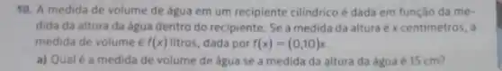 10. A medida de volume de água em um recipiente cilindrico é dada em função da me.
dida da altura da agua dentro do recipiente . Se a medida da altura é x centimetros, a
medida de volume f(x) litros, dada por f(x)=(0,10)x
a) Qualé a medida de volume de agua se a medida da altura da água é 15 cm?