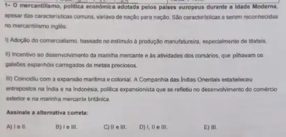 1-0 mercantilismo, politica econômic adotada pelos paises europeus durante a Idade Moderna,
apesar das caracteristicas comuns variava de nação para nação. São características a serem reconhecidas
no mercantilismo inglês.
1) Adoção do comercialismo , baseado no estimulo à produção manufatureir, especialment de têxteis.
III) Incentivo ao desenvolvimento da marinha mercante e as atividades dos corsários que pilhavam os
galedes espanhóis carregados de metais preciosos.
III) Coincidiu com a expansão maritima e colonial A Companhia das Indias Orientais estabeleceu
entrepostos na India e na Indonésia, politica expansionista que se refletiu no desenvolvimento do comércio
exterior e na marinha mercante britânica.
Assinale a alternativa correta:
A) I e II.
B) Ie III.
C) II e III.
D) I, II e III.
E) III.