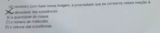 10) (Nooceossz) Com base nessa imagem, a propriedade que se conserva nessa reação é
densidade das substâncias.
B) a quantidade de massa.
C) o número de moléculas.
D) o volume das substâncias.