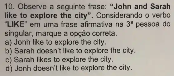 10. Observe a seguinte frase "John and Sarah
like to explore the city ". Considerando o verbo
"LIKE" em uma frase afirmativ a na 3^a pessoa do
singular , marque a opção correta.
a) Jonh like to explore the city.
b) Sarah doesn't like to explore the city.
c) Sarah likes to explore the city.
d) Jonh doesn't like to explore the city.