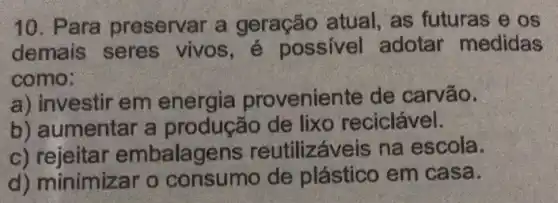 10. Para preservar a geração atual, as futuras e os
demais seres vivos , é possivel adotar medidas
como:
a) investir em energia provenier ite de carvão.
b) aumentar a produção de lixo reciclável.
C)reutilizáve is na escola.
d) minimizar o consumo de plástico em casa.