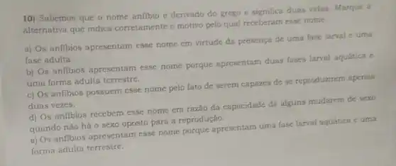 10) Sabemos que o nome anfibio é derivado do grego e significa duas vidas. Marque a
alternativa que indica corretamente o motivo pelo qual receberam esse nome.
a) Os anfibios apresentam esse nome em virtude da presença de uma fase larval c uma
fase adulta.
b) Os anfibios apresentam esse nome porque apresentam duas fases larval aquática e
uma forma adulta terrestre.
c) Os anfibios possuem esse nome pelo fato de serem capazes de se reproduzirem apenas
duas vezes.
d) Os anfibios recebem esse nome em razão da capacidade de alguns mudarem de sexo
quando não há 0 sexo oposto para a reprodução.
e) Os anfibios apresentam esse nome porque apresentam uma fase larval aquática e uma
forma adulta terrestre.