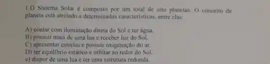 1.0 Sistema Solar é composto por um total de oito planetas. O conceito de
planeta está atrelado a determinadas características, entre elas:
A) contar com iluminação direta do Sol e ter água.
B) possuir mais de uma lua e receber luz do Sol.
C) apresentar estrelas e possuir oxigenação do ar.
D) ter equilibrio estático e orbitar ao redor do Sol
e) dispor de uma lua e ter uma estrutura redonda.