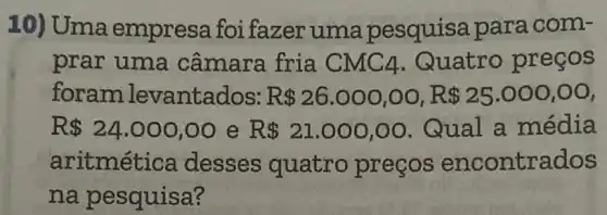 10) Uma empresa foi fazer uma pesquisa para com-
prar uma câmara fria CMC4 .Quatro preços
foramlevantados: R 26.000,00,R 25.000,00
R 24.000,00 e R 21.000,00 . Qual a média
aritmética desses quatro preços encontrados
na pesquisa?