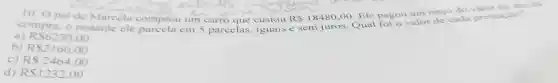 10.0 pai de Marcela comprou um carro que custou R 18480,00
.Ele pagou um terço do ato da
compra . o restante ele em 5 parcelas , iguais e sem juros . Qual foi o valor de cada prestação?
a) RS6230.00
b) RS2160.00
C) R 2464,00
d) R 1232.00