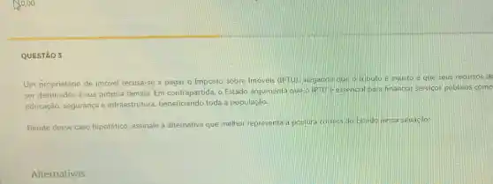 10,00
QUESTÃO 3
Um proprietário de imóvel recusa-se a pagar o Imposto sobre Imóveis (IPTU)alegando que o tributo é injusto e que seus recursos de
ser destinados à sua própria familia. Em contrapartida, o Estado argumenta que o IPTU e essencial para financiar servicos públicos como
educação, segurança e infraestrutura beneficiando toda a população.
Diante desse caso hipotético, assinale a alternativa que melhor representa a postura correta do Estado nessa situação:
Alternativas