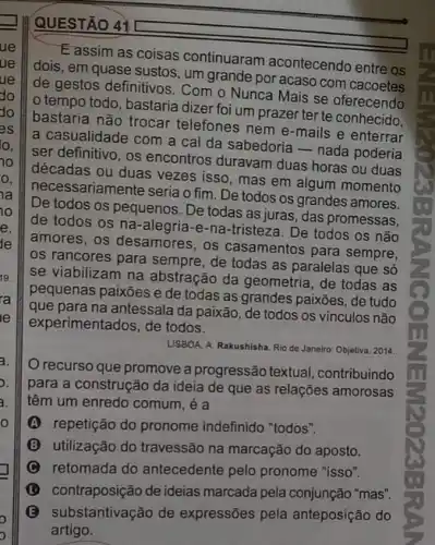 10
0.
ia
10
e.
de
19.
ra
le
a.
o. III
3.
o
QUESTÃO 41
E assim as coisas continuaram acontecendo entre os
dois, em quase sustos um grande por acaso com cacoetes
de gestos definitivos. Com o Nunca Mais se oferecendo
tempo todo, bastaria dizer foi um prazer ter te conhecido.
bastaria não trocar telefones nem e-mails e enterrar
a casualidade com a cal da sabedoria-nada poderia
ser definitivo, os encontros duravam duas horas ou duas
décadas ou duas vezes isso, mas em algum momento
necessariamente seria o fim De todos os grandes amores.
De todos os pequenos . De todas as juras , das promessas,
de todos os na e-na-tristeza. De todos os não
amores, os desamores, os casamentos para sempre,
os rancores para sempre de todas as paralelas que só
se viabilizam na abstração da geometria, de todas as
pequenas paixões e de todas as grandes paixões , de tudo
que para na antessala da paixão, de todos os vínculos não
experimentados, de todos.
LISBOA, A. Rakushisha. Rio de Janeiro: Objetiva, 2014.
recurso que promove a progressão textual contribuindo
para a construção da ideia de que as relações amorosas
têm um enredo comum , é a
A repetição do pronome indefinido "todos".
B utilização do travessão na marcação do aposto.
C retomada do antecedente pelo pronome "isso".
contraposição de ideias marcada pela conjunção "mas".
(B) substantivação de expressões pela anteposição do
artigo.