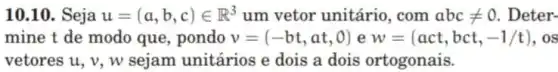 10.10. Seja u=(a,b,c)in R^3 um vetor unitário . com abcneq 0 . Deter-
mine t de modo que, pondo v=(-bt,at,0) e w=(act,bct,-1/t) . os
vetores u, v, w sejam unitários e dois a dois ortogonais.