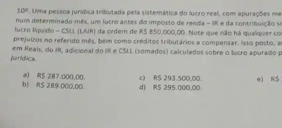 10^2
Uma pessoa juridica tributada pela sistemática do lucro real, com apurações me
num determinado mês, um lucro antes do imposto de renda - IRe da contribuição sc
lucro líquido - CSLL (LAIR) da ordem de R 850.000,00 Note que não há qualquer co
prejulzos no referido mês bem como créditos tributários a compensar. Isso posto, a:
em Reais, do IR adicional do IR e CSLL (somados) calculados sobre o lucro apurado p
juridica.
a) R 287.000,00
c) R 293.500,00
e) RS
b) R 289.000,00
d) R 295.000,00