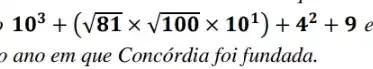 10^3+(sqrt (81)times sqrt (100)times 10^1)+4^2+9
ano em que Concórdia foi fundada.