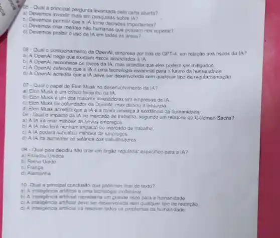 105-Qual a principal pergunta levantada pela carta aberta?
a) Devemos em pesquisas sobre IA?
b) Devemos permitir que a lA tome decisões importantes?
c) Devemos criar mentes nǎo humanas que possam nos superar?
d) Devemos proibir o uso da IA em todas as aross?
06-Qual 0 posicionamento da OpenAl, empresa por trás do GPT.4, em relação aos riscos da IA?
a) A OpenAl nega que existam riscos associados a IA.
b) A OpenAl reconhece os riscos da lA, mas acredita que eles podem ser mitigados.
c) A OpenAl defende que a lA é uma tecnologia essencial para o futuro da humanidade
d) A OpenAl acredita que a lA deve ser desenvolvida sem qualquer tipo de regulamentação
07-Qual o papel de Elon Musk no desenvolvimento da IA?
a) Elon Musk è um critico ferrenho da IA
b) Elon Musk è um dos maiores investidores em empresas de lA
c) Elon Musk foi cofundador da OpenAl, mas deixou a empresa.
d) Elon Musk acredita que a IA é a maior ameaça à existência da humanidade.
08-Qual 0 impacto da IA no mercado de trabalho, segundo um relatório do Goldman Sachs?
a) A IA irá criar milhoes de novos empregos.
b) A lA não terà nenhum impacto no mercado de trabalho.
c) A lA poderá substituir milhoes de empregos.
d) A IA ira aumentar os salários dos trabalhadores
09 - Qual pais decidiu não criar um orgão regulador especifico para a IA?
a) Estados Unidos
b) Reino Unido
c) França
d) Alemanha
10 -Qual a principal conclusão que podemos tirar do texto?
a) A artificial é uma tecnologia inofensiva.
a) A inteligencia artificial representa um grande risco para a humanidade.
c artificial deve ser deservolvida sem qualquer tipo de restrição.
d) A inteligencia artificial ira resolver todos os problemas da humanidade.