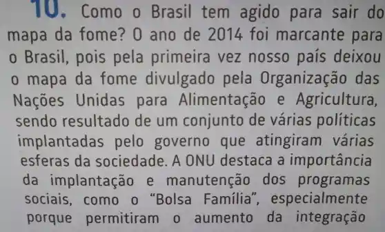 10.Como o Brasil tem agido para sair do
mapa da fome? 0 ano de 2014 foi m arcante para
0 Brasil pois pela primeira vez nosso pais deixou
om apa da fome divulgado pela Organiz cão das
Nações Unidas para Alimentação e Agricultura,
sendo resultado de um conjunto de várias politicas
implantac as pelo governo que atingiram várias
esferas da sociedade . A ONU destaca a importancia
da implantação e manutenção dos programas
sociais ,como o "Bolsa Familia ", especialmente
porque permitiram o aumento da integração