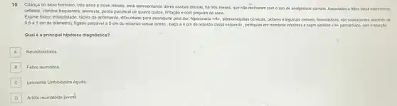 10
Criança do sexo feminino trés anos e nove meses, está apresentando dores osseas difusas, há trés meses, que nào melhoram com o uso de analgésicos comuns. Associadas a febre baixa intermitente,
cetalele, vớmitos frequentes, anorexia, perda ponderal de quatro qullos irritação e com prejulzo do sono.
Exame fisico: Irritabilidade, facies de sofrimento, dificuldade para deambular pela dor, hipocorada +14+ , adenomegallas cervicais, axilares Inguinals (movels, fibroelásticas, nào coalescentes, medindo de
0,5 a 1 cm de diâmetro)figado palpável a 5 cm do rebordo costal direito, baço a cm do rebordo costal esquerdo, petéqulas em membros inferiores e sopro sistólico +14+ pancardiaco, sem irradiação.
Qual é a principal hipótese diagnóstica?
A A
Neuroblastoma
B B
Febre reumática
Leucemia Linfoblástica Aguda
C
D Artrite reumatoide juvenil.