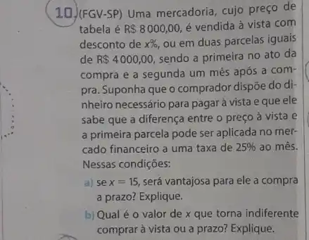 10)(FGV-SP) Uma mercadoria cujo preço de
tabela é R 8000,00, é vendida à vista com
desconto de x% , ou em duas parcelas iguais
de R 4000,00, sendo a primeira no ato da
compra e a segunda um mês após a com-
pra. Suponha que o comprador dispõe do di
nheiro necessário para pagar à vista e que ele
sabe que a diferença entre o preço à vista e
a primeira parcela pode ser aplicada no mer-
cado financeiro a uma taxa de 25%  ao més.
Nessas condições:
a) se x=15, será vantajosa para ele a compra
a prazo? Explique.
b) Qual é 0 valor de x que torna indiferente
comprar à vista ou a prazo? Explique.