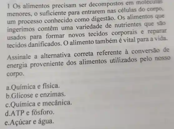 10s alimentos precisam ser decompostos em moléculas
menores, o suficiente para entrarem nas células do corpo,
um processo conhecido como digestão . Os alimentos que
ingerimos contêm uma variedade de nutrientes que são
usados para formar novos tecidos corporais e reparar
tecidos danificados . O alimento também é vital para a vida.
Assinale a alternativ a correta referente a conversão de
energia proveniente dos alimentos utilizados pelo nosso
corpo.
a.Química e física.
b.Glicose e enzimas.
c.Química e mecânica.
d.ATP e fósforo.
e.Acúcar e água.