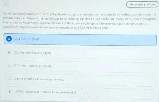 10
Várias vulnerabilidades do TCP/IP estão ligadas ao pouco cuidado com a proteção do tráfego, sendo comum a
transmissão de informação de autenticação do usuário incluindo a sua senha de forma clara, sem criptografia.
Nas ações de hardening sugeridas em boas práticas uma ação típica implementada para evitar a captura
destas informações sensiveis em uma operação de ACESSO REMOTO é usar:
A SSH (Secure Shell)
B SSL (Secure Sockets Layer)
C FTP (File Transfer Protocol)
D Usar o Windows para acesso remoto.
E HTTPS (HyperText Transfer Protocol over SSL)