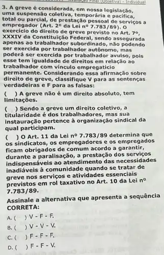 11. Avonação Final (Objetiva)- Individual
3. A greve é considerada , em nossa legislação,
uma suspensão temporária e pacifica
total ou parcial, de prestação pessoal de serviços a
em oregador (Art. 2^circ  da Lei n^circ 7.783/89)
exercício do direito de greve previsto no Art. 70
XXXIV da Constituição Federal, sendo assegurada
apenas ao trabalhado subordinado, não podendo
ser exercida por trabalhador autônomo , mas
poderá ser exercida por trabalhador avulso , pois
esse tem igualdade de direitos em relação ao
trabalhador com vínculo empregatício
permanente . Considerando essa afirmação sobre
direito de greve , classifique V para as sentenças
verdadeiras e F para as falsas:
( ) A greve não é um direito absoluto , tem
limitações.
() Sendo a greve um direito coletivo, a
titularidade é dos trabalhadores, mas Sua
instauração pertence à organização sindical da
qual participam.
( ) 0 Art. 11 da Lei n^circ 7.783/89 determina que
os sindicatos, os empregadores e os empregados
ficam obrigados de comum acordo a garantir,
durante a paralisação a prestação dos servicos
indis pensáveis ao atendimento das necessidades
inadiáveis à comunidade quando se tratar de
greve nos serviços e atividades essenciais
previstos em rol taxativo no Art. 10 da Lei
n^circ 
7.783/89
Assinale a alternativa que apresenta a sequência
CORRETA:
A. () V-F-F.
B. () V-V - V.
C. () F-F - r.
D. () F-F - V.