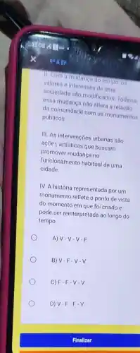 11. Com a mudanga do tempo, os
valores e interesses de uma
sociedade são modificados. Todavia,
essa mudança não altera a relação
da comunidade com os monumentos
públicos.
III. As intervenções urbanas são
ações artísticas que buscam
promover mudança no
funcionamento habitual de uma
cidade
IV. A história representada por um
monumento reflete o ponto de vista
do momento em que foi criado e
pode ser reinterpretada ao longo do
tempo
A) V-V-V-F.
B) V-F-V-V
C) F-F-V-V.
D) V-F-F-V.