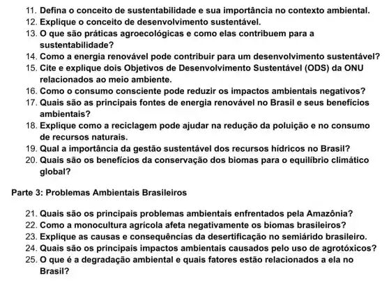 11. Defina o conceito de sustentabilidade e sua importância no contexto ambiental.
12. Explique o conceito de desenvolvimento sustentável.
13. 0 que são práticas agroecológicas e como elas contribuem para a
suster tabilidade?
14. Como a energia renovável pode contribuir para um desenvolvimento sustentável?
15. Cite e explique dois Objetivos de Desenvolvimento Sustentável (ODS ) da ONU
relacionados ao meio ambiente.
16. Como o consumo consciente pode reduzir os impactos ambientais negativos?
17. Quais são as principais fontes de energia renovável no Brasil e seus beneficios
ambientais?
18. Explique como a reciclagem pode ajudar na redução da poluição e no consumo
de recursos naturais.
19. Qual a importância da gestão sustentável dos recursos hídricos no Brasil?
20. Quais são os beneficios da conservação dos biomas para o equilibrio climático
global?
Parte 3: Problemas Ambientais Brasileiros
21. Quais são os principais problemas ambientais enfrentados pela Amazônia?
22. Como a monocultura agrícola afeta negativamente os biomas brasileiros?
23. Explique as causas e consequências da desertificação no semiárido brasileiro.
24. Quais são os principais impactos ambientais causados pelo uso de agrotóxicos?
25. 0 que é a degradação ambiental e quais fatores estão relacionados a ela no
Brasil?