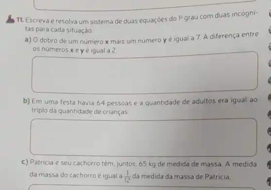 11. Escreva e resolva um sistema de duas equaçōes do 10 grau com duas incógni-
tas para cada situação.
a) O dobro de um número x mais um número y é igual a 7. A diferença entre
os números xe yé igual a 2.
square 
b) Em uma festa havia 64 pessoas e a quantidade de adultos era igual ao
triplo da quantidade de crianças.
square 
c) Patricia e seu cachorro têm, juntos 65 kg de medida de massa. A medida
da massa do cachorro é igual a (1)/(12) da medida da massa de Patricia.