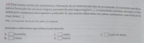 11] Esse espaço particular condicionou a formação de um determinado tipo de povoamento. O isolamento contribuiu
para a formação de um povo singular, portador de uma língua singular L...]. A insularidade contribuiu para que as ilhas
sofressem mudanças mais rápidas e profundas do que aquelas observadas nos paises continentais, cuja evolução foi
mais lenta [ldots ]
Pitte, J.R. Geografia. São Paulo: FTD, 1998, p. 52 Adaptado.
Assinale a alternativa que indica o pais descrito:
a. square  Austrália.
c. square  Japão.
square  Coreia do Norte.
b square  China.
square  Grécia.