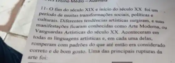 11- O fim do século XIX e início do século XX foi um
período de muitas transformações sociais politicas e
culturais . Diferentes tendencias artisticas surgiram , e suas
manifestaçõo s ficaram conhecidas como Arte Moderna, ou
Vanguardas Artisticas do século XX Aconteceram em
todas as linguagens artisticas e, em cada uma delas,
romperam com padroes do que até então era considerado
correto e de bom gosto. Uma das principais rupturas da
arte foi: