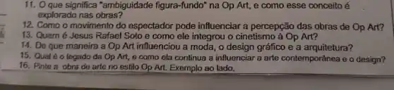 11. Oque significa "ambiguidade figura-fundo" na Op Art, e como esse conceito é
explorado nas obras?
12. Como o movimento do espectador pode influenciar a percepção das obras de Op Art?
13. Quem é Jesus Rafael Soto e como ele integrou o cinetismo à Op Art?
14. De que maneira a Op Art influenciou a moda, o design gráfico e a arquitetura?
15. Qual é o legado da Op Art, e como ela continua a influenciar a arte contemporânea e o design?
16. Pinte a obra de arte no estilo Op Art. Exemplo ao lado.