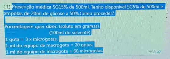 11) Prescrição médica SG15%  de 500ml. Tenho disponivel SG5%  de 500mle
ampolas de 20ml de glicose a 50%  Como proceder?
Porcentagem quer dizeri (soluto em gramas)
(100ml do solvente)
1gota=3x microgotas.
1 mil do equipo de macrogota -20 gotas.
1mldo equipodemiarogoia=60miqrogates