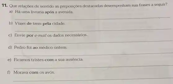 11. Que relações de sentido as preposições destacadas desempenham nas frases a seguir?
a) Há uma livraria após a avenida.
__
b) Viajei de trem pela cidade.
__
c) Envie por e -mail os dados necessários.
__
d) Pedro foi ao médico ontem.
__
e) Ficamos tristes com a sua ausência
__
f) Morava com os avós
__