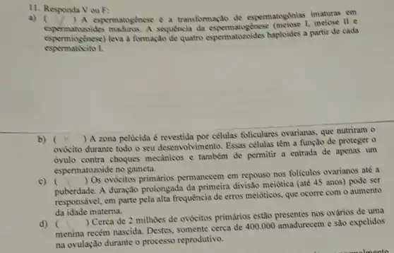 11. Responda Vou F:
a) () A espermatogénese a transformação de espermatogônias imaturas em
espermatozoides maduros. A sequencia da 1. meiose II e
espermiogenese) leva d formação de quatro espermatozoides haploides a partir de cada
espermatécito I.
b) (
) A zona pelucida é revestida por celulas foliculares ovarianas, que nutriram o
ovócito durante todo o seu desenvolviment ). Essas células têm a função de proteger o
ovulo contra choques mecânicos e também de permitir a entrada de apenas um
espermatozoide no gameta.
c) ()
 Os ovócitos primários permanecem em repouse nos foliculos ovarianos ate a
puberdade. A duração prolongada da primeira divisão meiotica (até 45 anos) pode ser
responsivel, em parte pela alta frequência de erros meióticos, que ocorre com o aumento
da idade materna.
d) ()
 Cerca de 2 milhoes de ovócitos primários estão nos ovǎrios de uma
(nenina menina recém nascida.Destes, somente cerca de 400.000 amadurecem e são expelidos
na ovulação durante o processo reprodutivo.