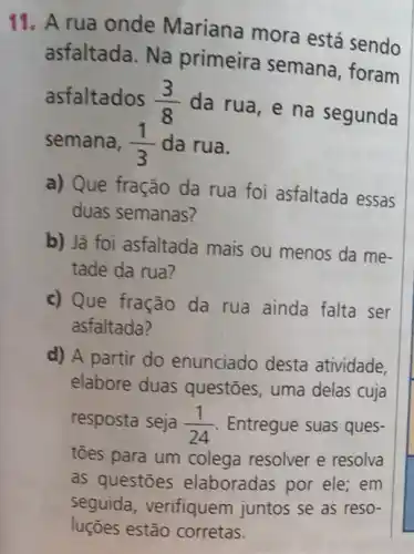 11. A rua onde Mariana mora está sendo
asfaltada. Na primeira semana , foram
asfaltados (3)/(8)
da rua, e na segunda
semana, (1)/(3) da rua.
a) Que fração da rua foi asfaltada essas
duas semanas?
b) Já foi asfaltada mais ou menos da me-
tade da rua?
c) Que fração da rua ainda falta ser
asfaltada?
d) A partir do enunciado desta atividade,
elabore duas questōes, uma delas cuja
resposta seja (1)/(24) Entregue suas ques-
toes para um colega resolver e resolva
as questōes elaboradas por ele;em