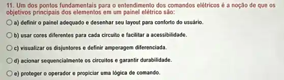 11. Um dos pontos fundamentais para o entendimento dos comandos elétricos é a noção de que os
objetivos principais dos elementos em um painel elétrico são:
a) definir o painel adequado e desenhar seu layout para conforto do usuário.
b) usar cores diferentes para cada circuito e facilitar a acessibilidade.
c) visualizar os disjuntores e definir amperagem diferenciada.
d) acionar sequencialmente os circuitos e garantir durabilidade.
e) proteger o operador e propiciar uma lógica de comando.