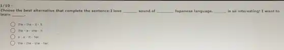 1/10 -
Choose the best alternative that complete the sentence:I love __ sound of __ Japanese language. __ is so interesting! I want to
learn __ .
the the-it-it
the . she it
it-her
the the-she her